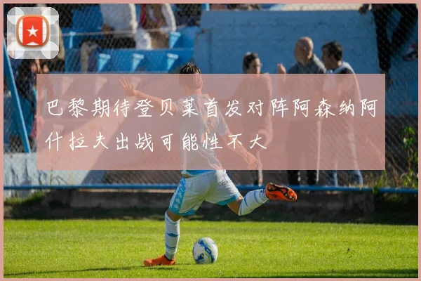 巴黎期待登贝莱首发对阵阿森纳阿什拉夫出战可能性不大