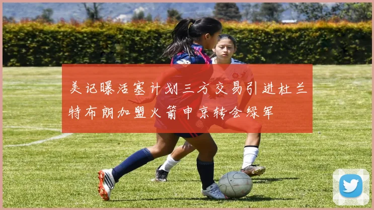 美记曝活塞计划三方交易引进杜兰特布朗加盟火箭申京转会绿军