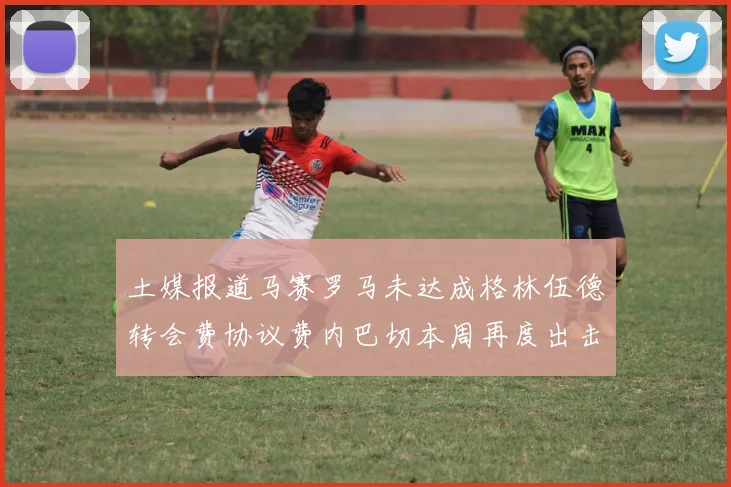 土媒报道马赛罗马未达成格林伍德转会费协议费内巴切本周再度出击