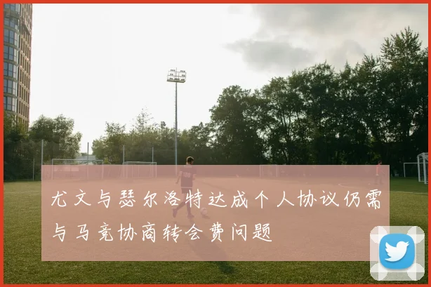 尤文与瑟尔洛特达成个人协议仍需与马竞协商转会费问题