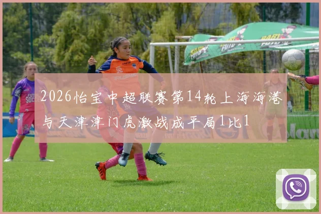 2026怡宝中超联赛第14轮上海海港与天津津门虎激战成平局1比1